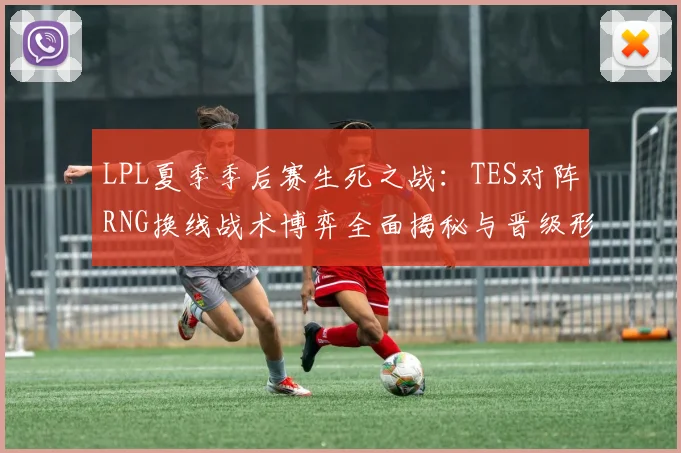 LPL夏季季后赛生死之战：TES对阵RNG换线战术博弈全面揭秘与晋级形势深度研判