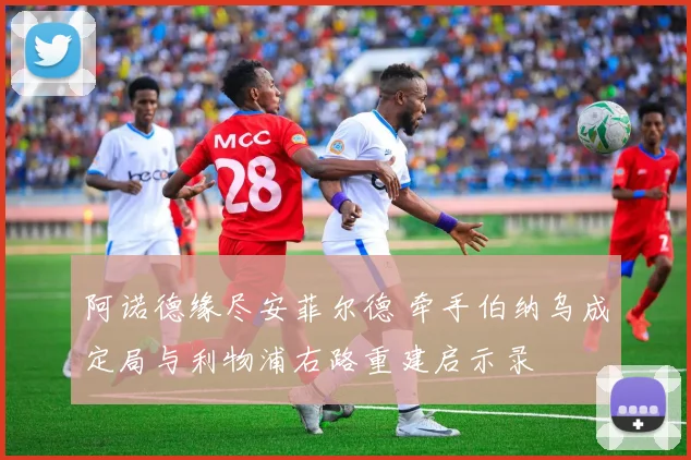 阿诺德缘尽安菲尔德 牵手伯纳乌成定局与利物浦右路重建启示录