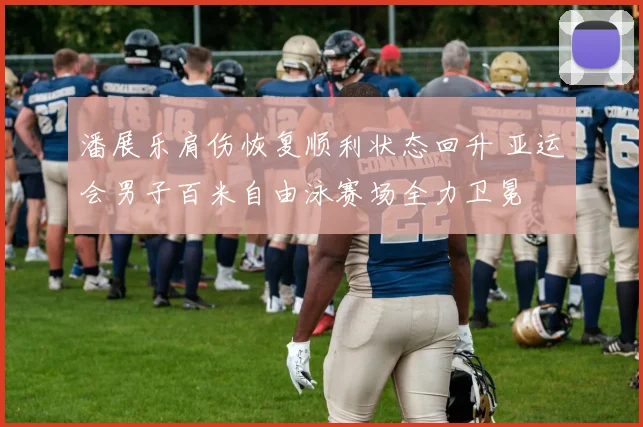 潘展乐肩伤恢复顺利状态回升 亚运会男子百米自由泳赛场全力卫冕
