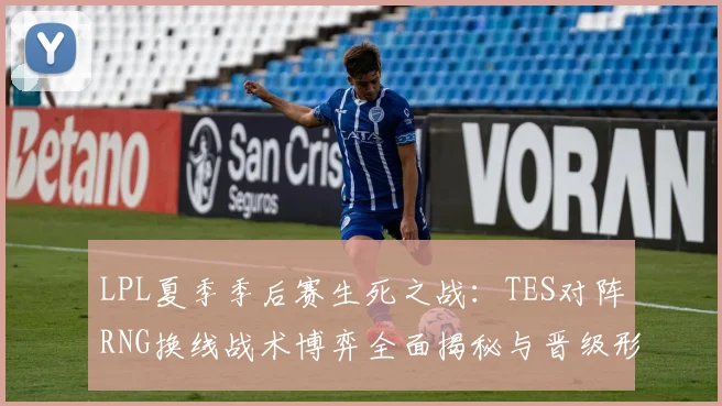 LPL夏季季后赛生死之战：TES对阵RNG换线战术博弈全面揭秘与晋级形势深度研判
