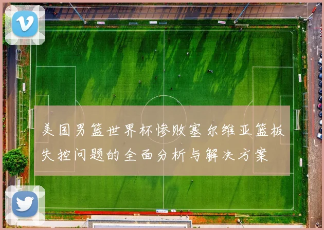 美国男篮世界杯惨败塞尔维亚篮板失控问题的全面分析与解决方案